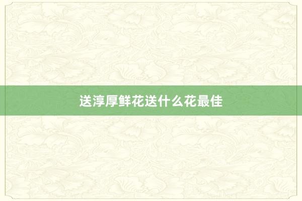 送淳厚鲜花送什么花最佳
