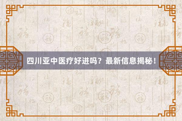 四川亚中医疗好进吗？最新信息揭秘！